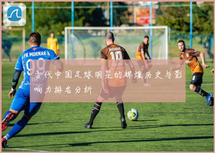 古代中国足球明星的辉煌历史与影响力排名分析