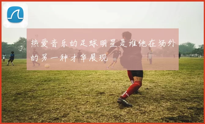 热爱音乐的足球明星是谁他在场外的另一种才华展现