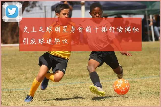 史上足球明星身价前十排行榜揭秘引发球迷热议