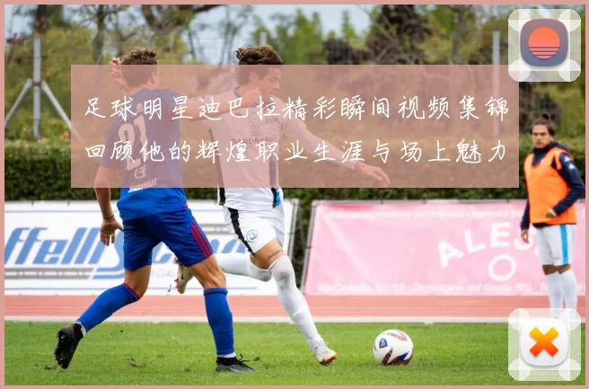 足球明星迪巴拉精彩瞬间视频集锦回顾他的辉煌职业生涯与场上魅力