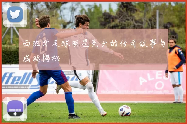 西班牙足球明星秃头的传奇故事与成就揭秘