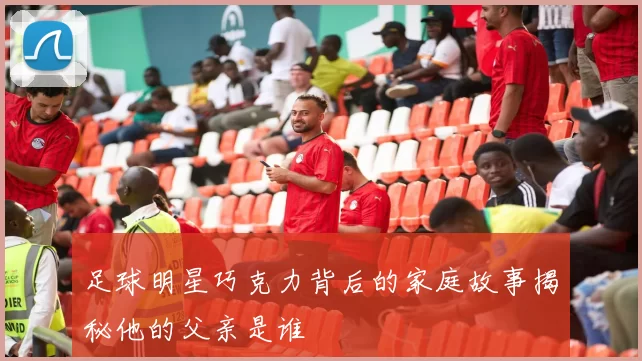足球明星巧克力背后的家庭故事揭秘他的父亲是谁