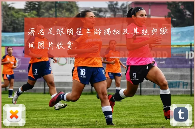 著名足球明星年龄揭秘及其经典瞬间图片欣赏