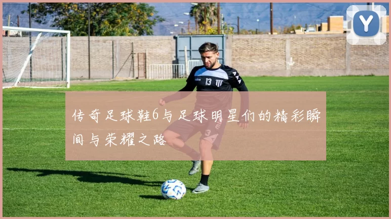传奇足球鞋6与足球明星们的精彩瞬间与荣耀之路