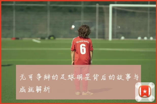 无可争辩的足球明星背后的故事与成就解析