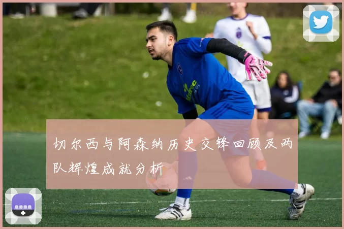 切尔西与阿森纳历史交锋回顾及两队辉煌成就分析