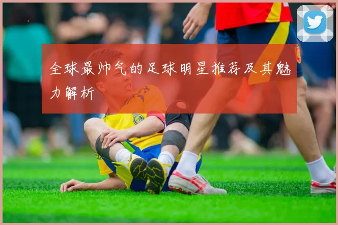 全球最帅气的足球明星推荐及其魅力解析