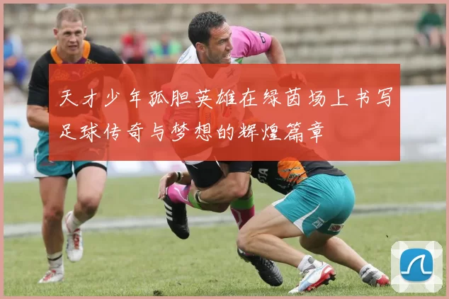 天才少年孤胆英雄在绿茵场上书写足球传奇与梦想的辉煌篇章