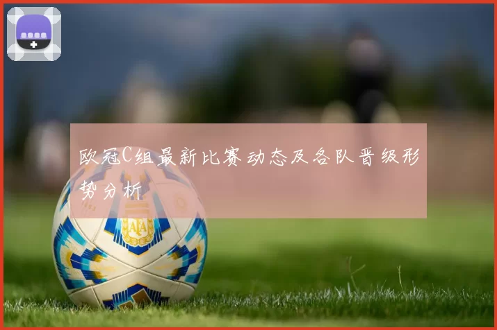 欧冠C组最新比赛动态及各队晋级形势分析