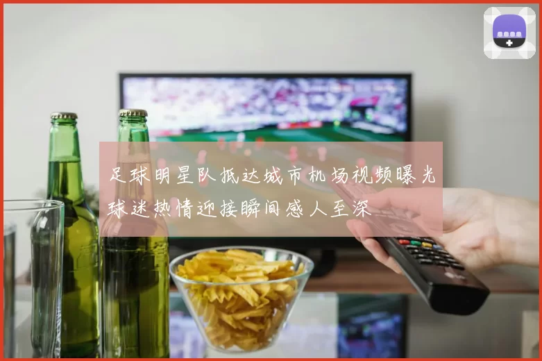 足球明星队抵达城市机场视频曝光球迷热情迎接瞬间感人至深
