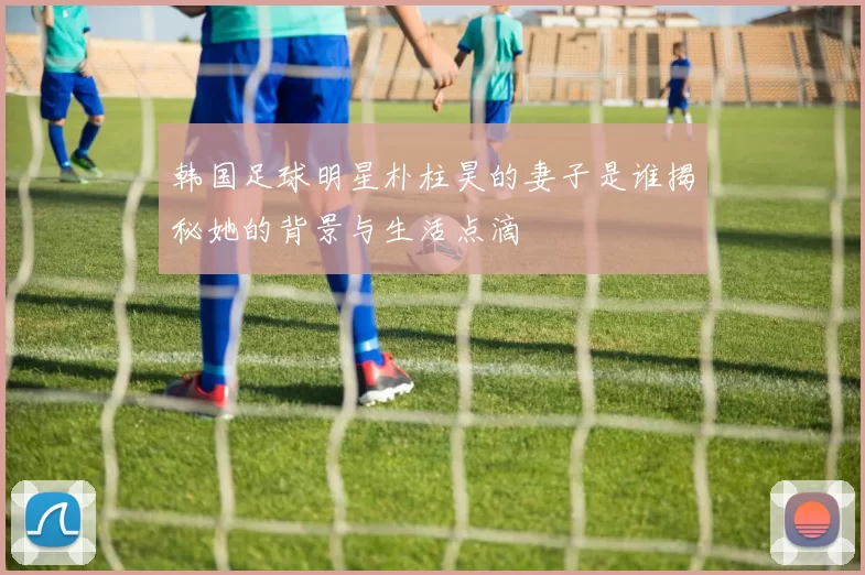 韩国足球明星朴柱昊的妻子是谁揭秘她的背景与生活点滴