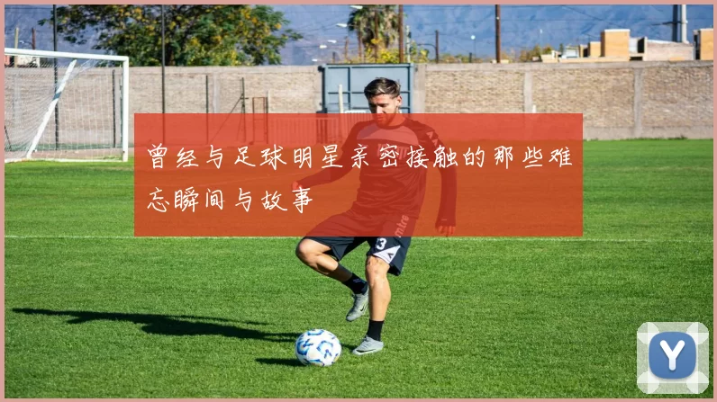 曾经与足球明星亲密接触的那些难忘瞬间与故事