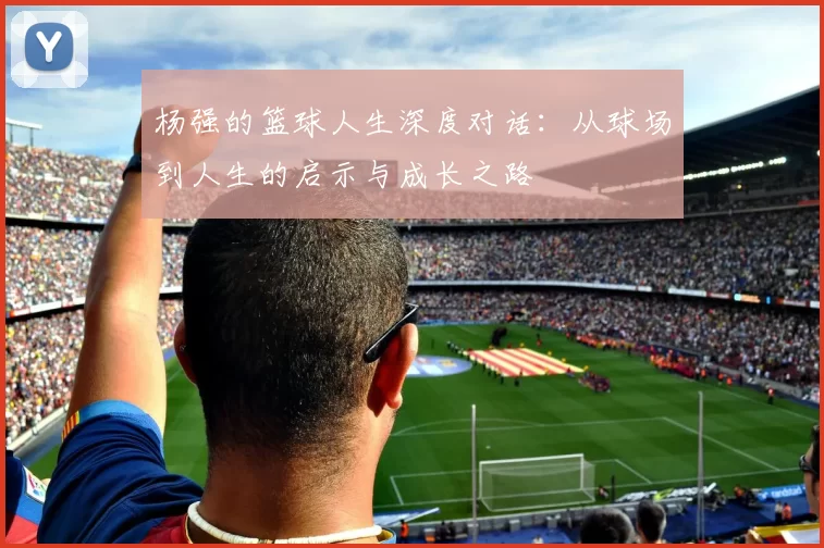 杨强的篮球人生深度对话：从球场到人生的启示与成长之路