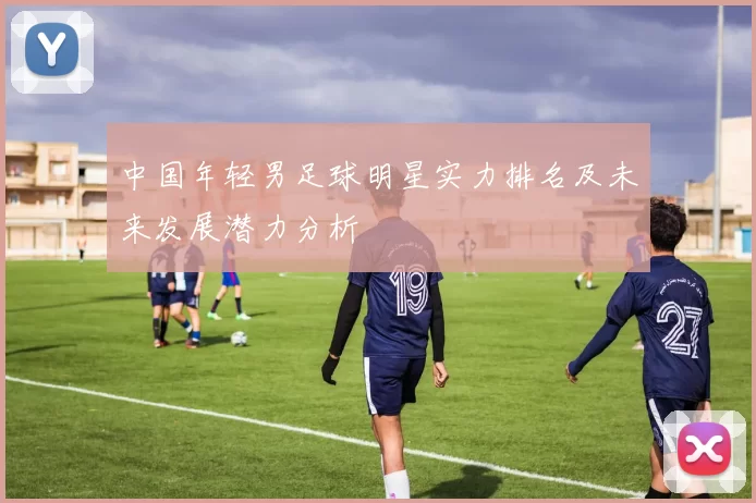 中国年轻男足球明星实力排名及未来发展潜力分析
