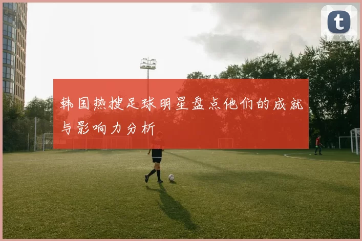 韩国热搜足球明星盘点他们的成就与影响力分析