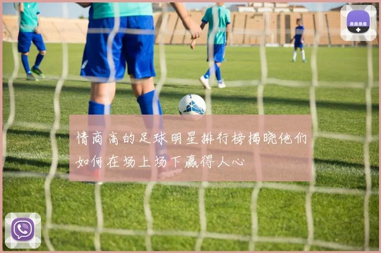 情商高的足球明星排行榜揭晓他们如何在场上场下赢得人心