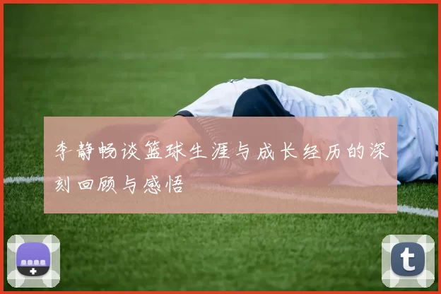 李静畅谈篮球生涯与成长经历的深刻回顾与感悟