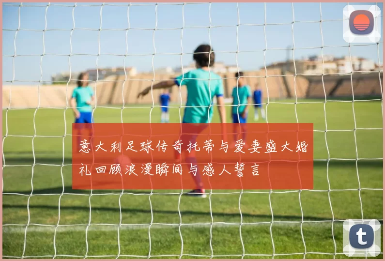 意大利足球传奇托蒂与爱妻盛大婚礼回顾浪漫瞬间与感人誓言