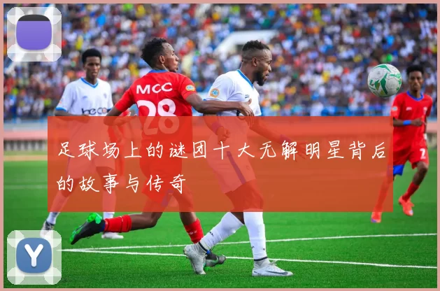 足球场上的谜团十大无解明星背后的故事与传奇