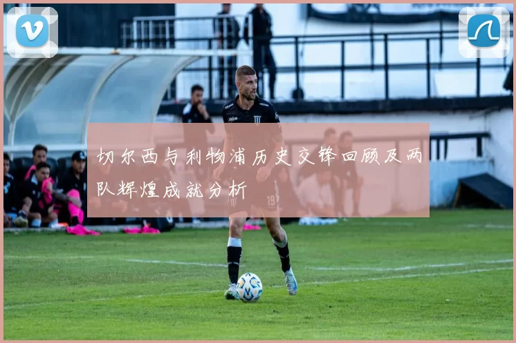 切尔西与利物浦历史交锋回顾及两队辉煌成就分析