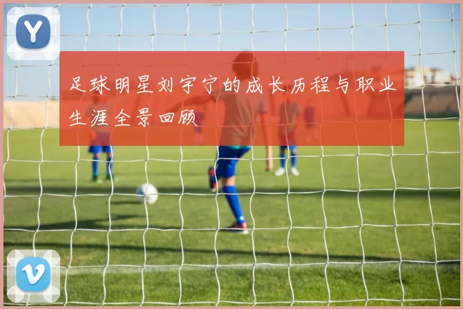 足球明星刘宇宁的成长历程与职业生涯全景回顾