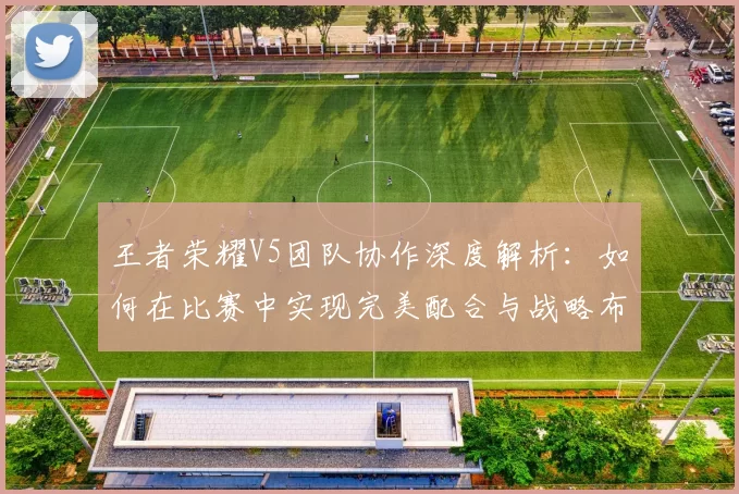 王者荣耀V5团队协作深度解析：如何在比赛中实现完美配合与战略布局