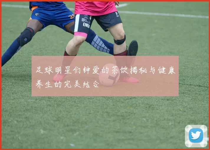 足球明星们钟爱的茶饮揭秘与健康养生的完美结合