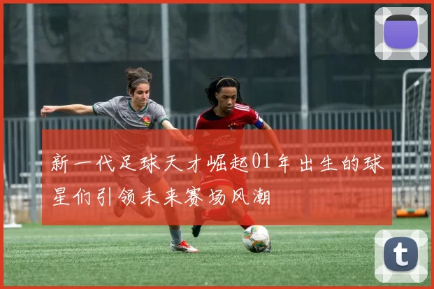 新一代足球天才崛起01年出生的球星们引领未来赛场风潮