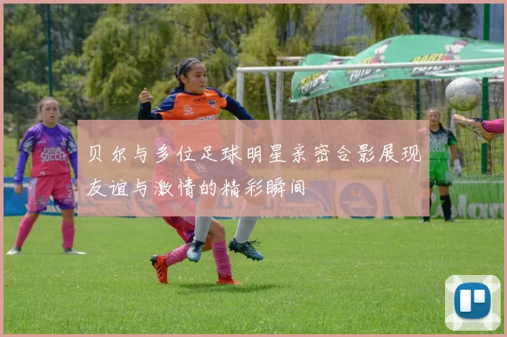 贝尔与多位足球明星亲密合影展现友谊与激情的精彩瞬间