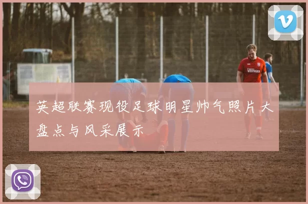 英超联赛现役足球明星帅气照片大盘点与风采展示