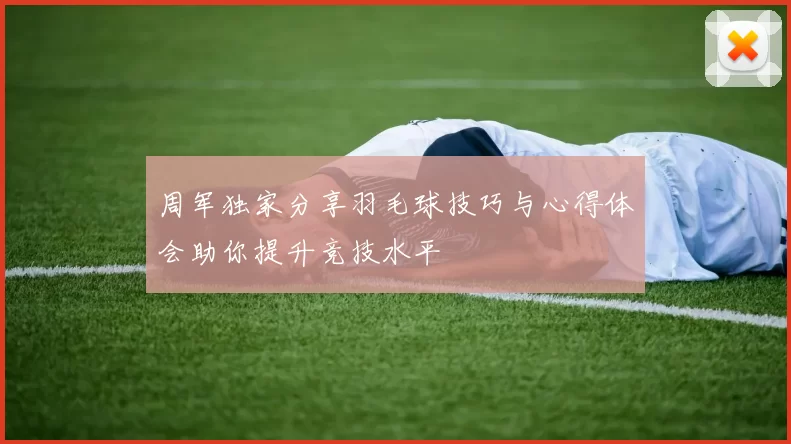 周军独家分享羽毛球技巧与心得体会助你提升竞技水平