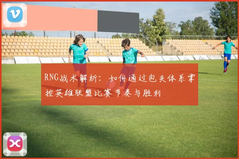 RNG战术解析：如何通过包夹体系掌控英雄联盟比赛节奏与胜利