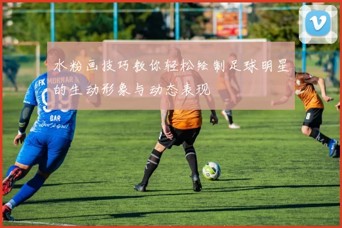 水粉画技巧教你轻松绘制足球明星的生动形象与动态表现