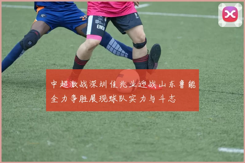 中超激战深圳佳兆业迎战山东鲁能全力争胜展现球队实力与斗志