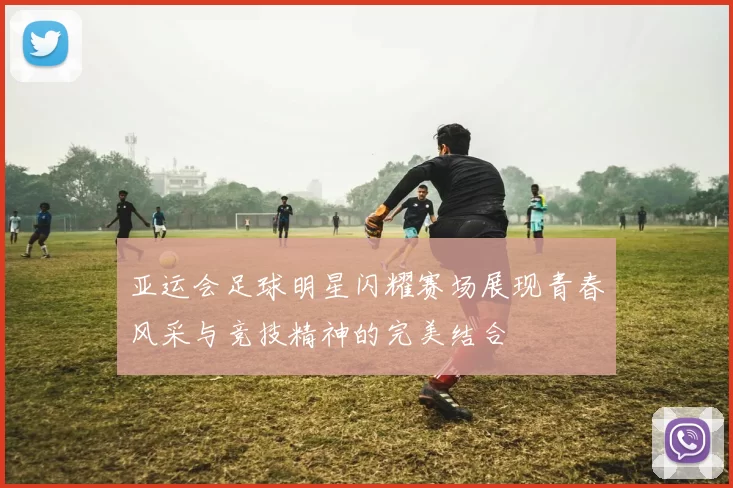 亚运会足球明星闪耀赛场展现青春风采与竞技精神的完美结合