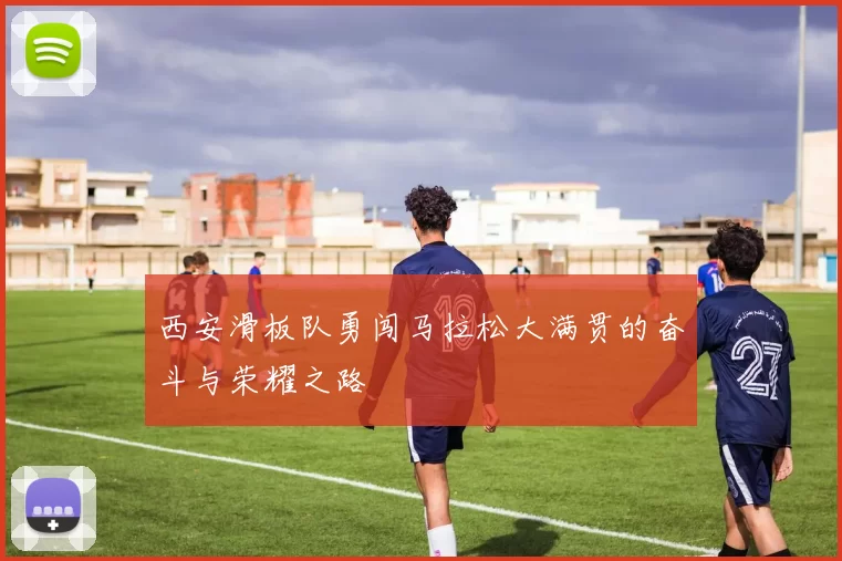 西安滑板队勇闯马拉松大满贯的奋斗与荣耀之路