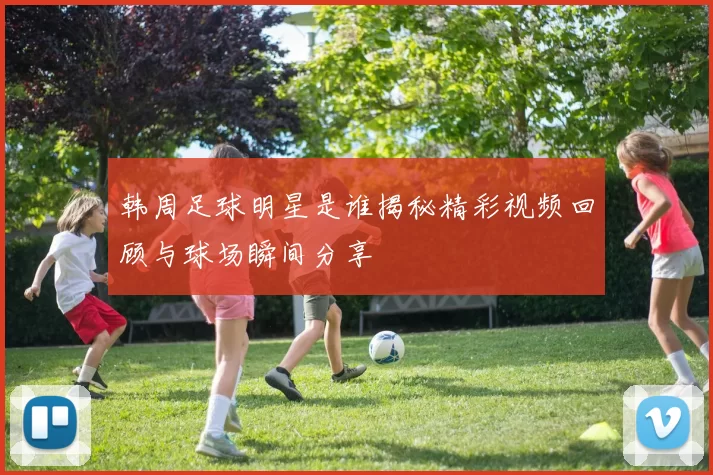 韩周足球明星是谁揭秘精彩视频回顾与球场瞬间分享